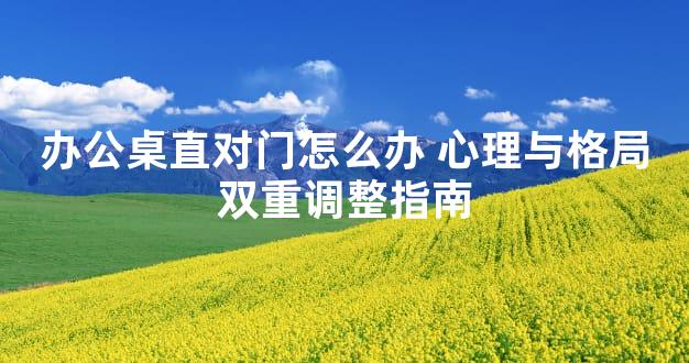 办公桌直对门怎么办 心理与格局双重调整指南